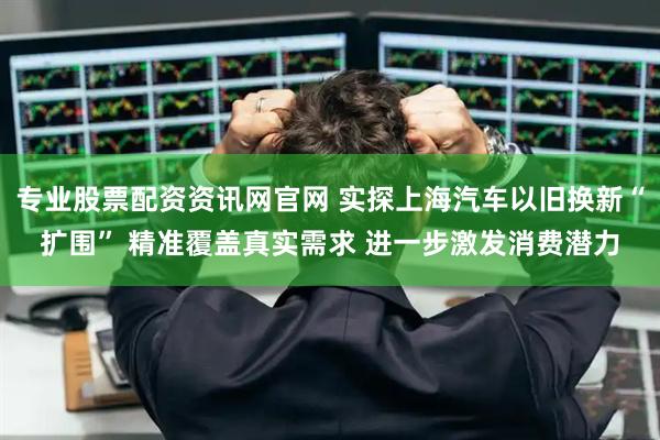 专业股票配资资讯网官网 实探上海汽车以旧换新“扩围” 精准覆盖真实需求 进一步激发消费潜力