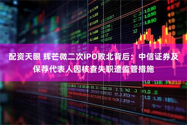 配资天眼 辉芒微二次IPO败北背后：中信证券及保荐代表人因核查失职遭监管措施