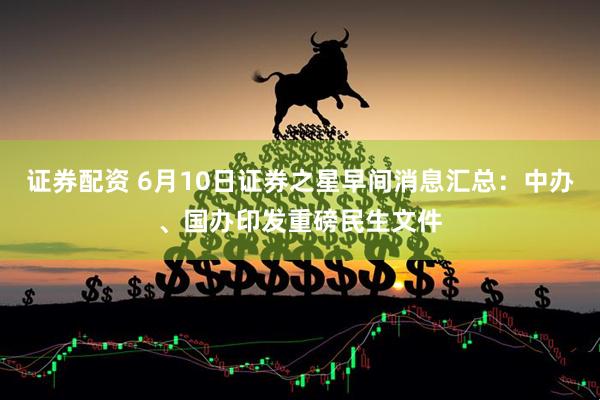 证券配资 6月10日证券之星早间消息汇总：中办、国办印发重磅民生文件