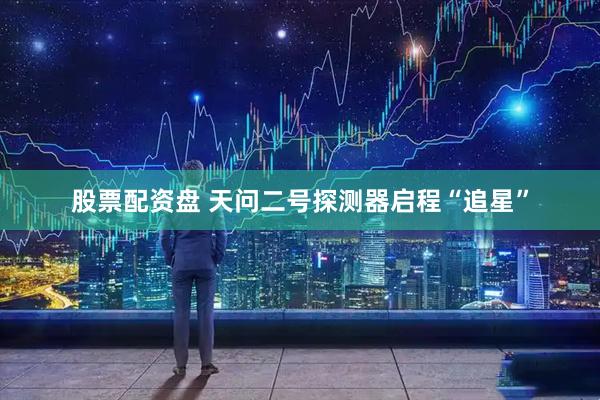 股票配资盘 天问二号探测器启程“追星”