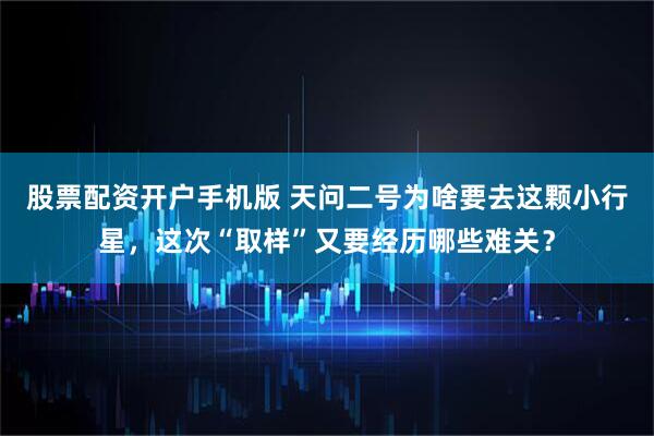 股票配资开户手机版 天问二号为啥要去这颗小行星，这次“取样”又要经历哪些难关？