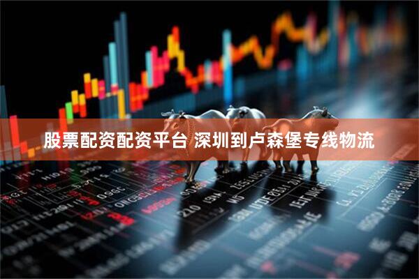 股票配资配资平台 深圳到卢森堡专线物流