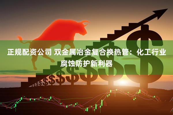 正规配资公司 双金属冶金复合换热管：化工行业腐蚀防护新利器