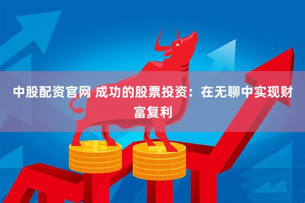 中股配资官网 成功的股票投资：在无聊中实现财富复利