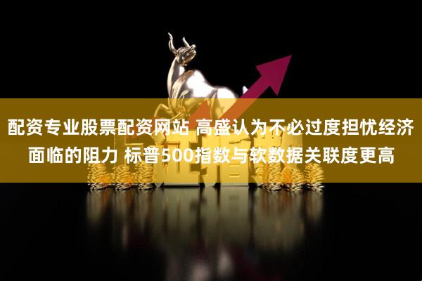 配资专业股票配资网站 高盛认为不必过度担忧经济面临的阻力 标普500指数与软数据关联度更高