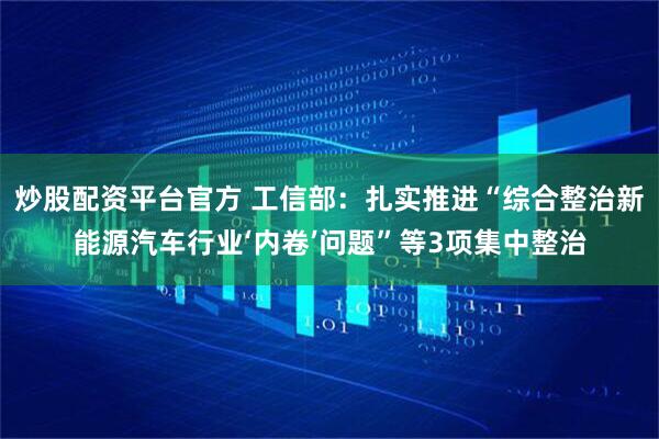 炒股配资平台官方 工信部：扎实推进“综合整治新能源汽车行业‘内卷’问题”等3项集中整治