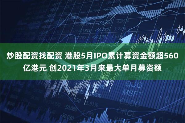 炒股配资找配资 港股5月IPO累计募资金额超560亿港元 创2021年3月来最大单月募资额