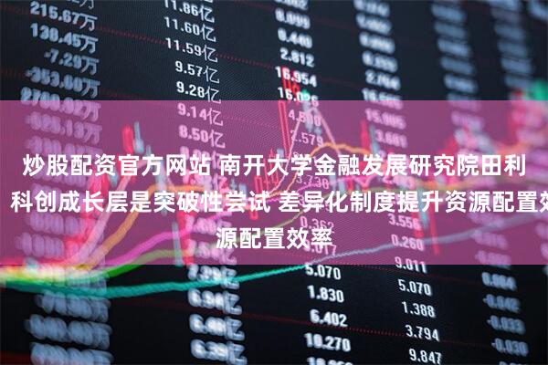 炒股配资官方网站 南开大学金融发展研究院田利辉：科创成长层是突破性尝试 差异化制度提升资源配置效率