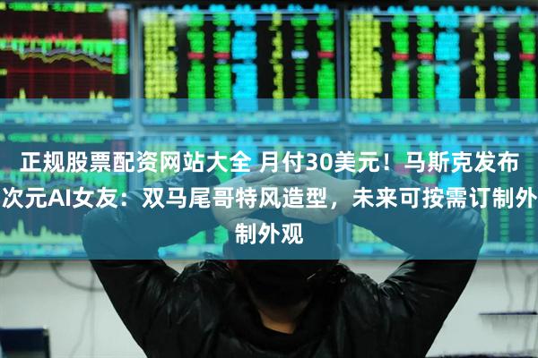 正规股票配资网站大全 月付30美元！马斯克发布二次元AI女友：双马尾哥特风造型，未来可按需订制外观