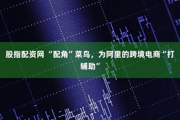 股指配资网 “配角”菜鸟，为阿里的跨境电商“打辅助”