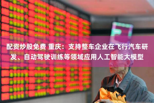 配资炒股免费 重庆：支持整车企业在飞行汽车研发、自动驾驶训练等领域应用人工智能大模型