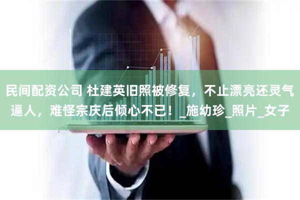 民间配资公司 杜建英旧照被修复，不止漂亮还灵气逼人，难怪宗庆后倾心不已！_施幼珍_照片_女子