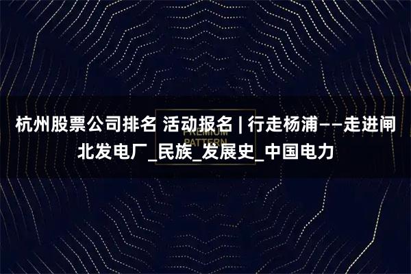 杭州股票公司排名 活动报名 | 行走杨浦——走进闸北发电厂_民族_发展史_中国电力