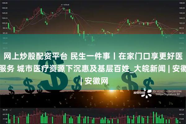 网上炒股配资平台 民生一件事丨在家门口享更好医疗服务 城市医疗资源下沉惠及基层百姓_大皖新闻 | 安徽网