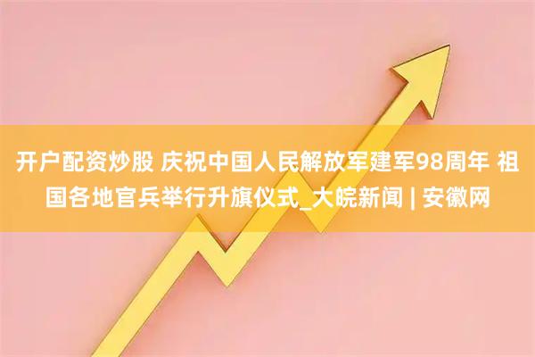 开户配资炒股 庆祝中国人民解放军建军98周年 祖国各地官兵举行升旗仪式_大皖新闻 | 安徽网
