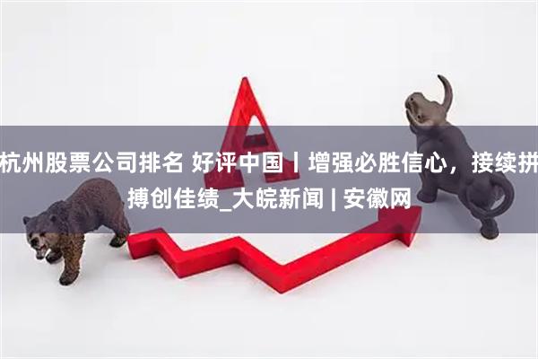 杭州股票公司排名 好评中国丨增强必胜信心，接续拼搏创佳绩_大皖新闻 | 安徽网