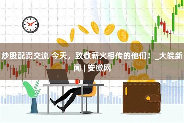 炒股配资交流 今天，致敬薪火相传的他们！_大皖新闻 | 安徽网