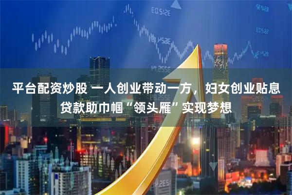 平台配资炒股 一人创业带动一方，妇女创业贴息贷款助巾帼“领头雁”实现梦想