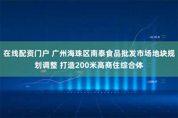 在线配资门户 广州海珠区南泰食品批发市场地块规划调整 打造200米高商住综合体