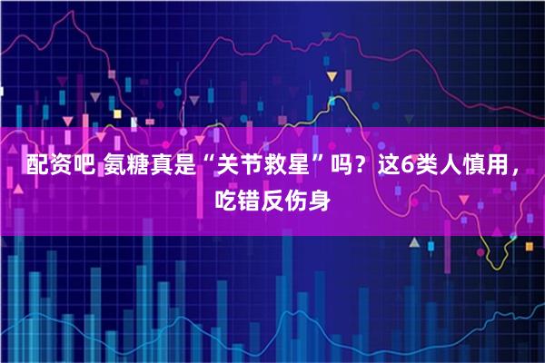 配资吧 氨糖真是“关节救星”吗？这6类人慎用，吃错反伤身