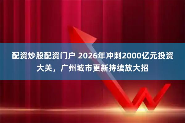 配资炒股配资门户 2026年冲刺2000亿元投资大关，广州城市更新持续放大招