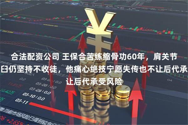 合法配资公司 王保合苦练缩骨功60年，肩关节反复脱臼仍坚持不收徒，他痛心绝技宁愿失传也不让后代承受风险