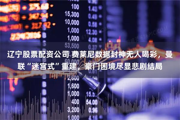 辽宁股票配资公司 费莱尼数据封神无人喝彩，曼联“迷宫式”重建，豪门困境尽显悲剧结局