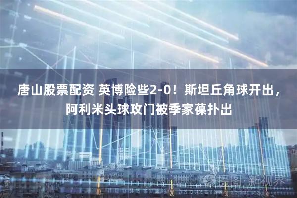 唐山股票配资 英博险些2-0！斯坦丘角球开出，阿利米头球攻门被季家葆扑出